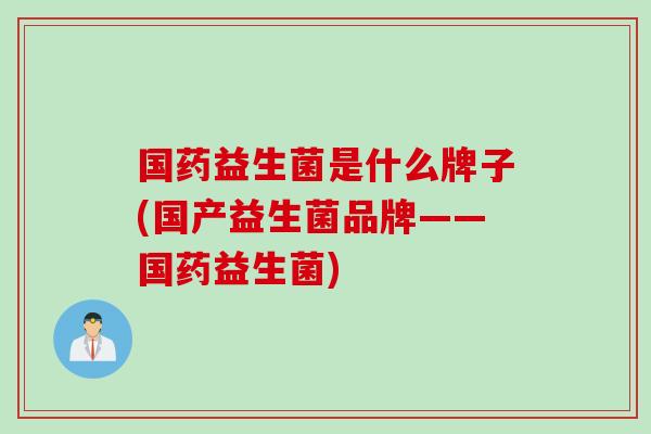 国药益生菌是什么牌子(国产益生菌品牌——国药益生菌)