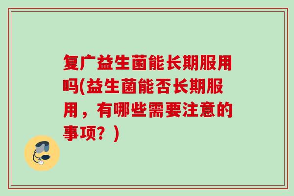 复广益生菌能长期服用吗(益生菌能否长期服用,有哪些需要注意的事项?) 复广益生菌能长期服用吗(益生菌能否长期服用,有哪些需要注意的事项?)
