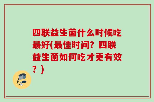 四联益生菌什么时候吃好(佳时间?四联益生菌如何吃才更有效?) 四联益生菌什么时候吃好(佳时间?四联益生菌如何吃才更有效?)