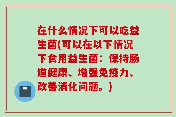 在什么情况下可以吃益生菌(可以在以下情况下食用益生菌:保持肠道健康、增强力、改善消化问题。) 在什么情况下可以吃益生菌(可以在以下情况下食用益生菌:保持肠道健康、增强力、改善消化问题。)