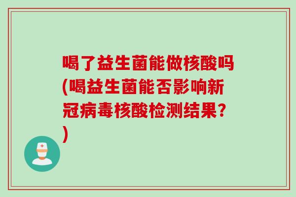 喝了益生菌能做核酸吗(喝益生菌能否影响新冠核酸检测结果?) 喝了益生菌能做核酸吗(喝益生菌能否影响新冠核酸检测结果?)