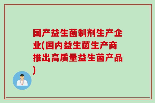 国产益生菌制剂生产企业(国内益生菌生产商推出高质量益生菌产品) 国产益生菌制剂生产企业(国内益生菌生产商推出高质量益生菌产品)