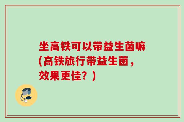 坐高铁可以带益生菌嘛(高铁旅行带益生菌,效果更佳?) 坐高铁可以带益生菌嘛(高铁旅行带益生菌,效果更佳?)