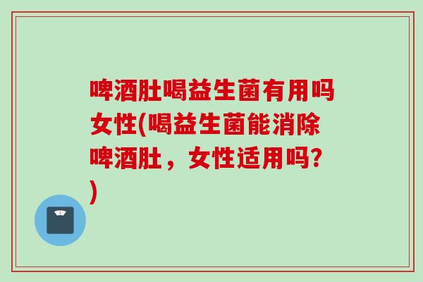 啤酒肚喝益生菌有用吗女性(喝益生菌能消除啤酒肚，女性适用吗？)