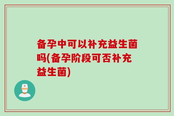 备孕中可以补充益生菌吗(备孕阶段可否补充益生菌) 备孕中可以补充益生菌吗(备孕阶段可否补充益生菌)