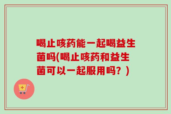 喝止咳药能一起喝益生菌吗(喝止咳药和益生菌可以一起服用吗?) 喝止咳药能一起喝益生菌吗(喝止咳药和益生菌可以一起服用吗?)