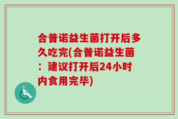 合普诺益生菌打开后多久吃完(合普诺益生菌:建议打开后24小时内食用完毕) 合普诺益生菌打开后多久吃完(合普诺益生菌:建议打开后24小时内食用完毕)