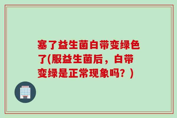 塞了益生菌白带变绿色了(服益生菌后，白带变绿是正常现象吗？)