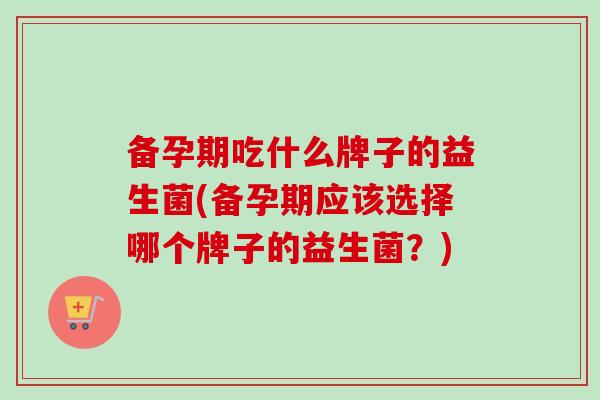 备孕期吃什么牌子的益生菌(备孕期应该选择哪个牌子的益生菌？)