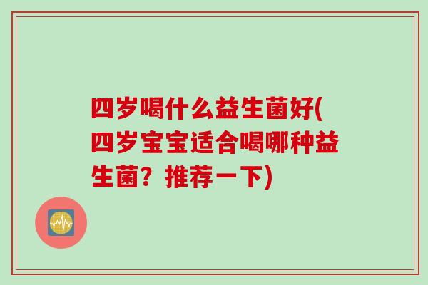 四岁喝什么益生菌好(四岁宝宝适合喝哪种益生菌?推荐一下) 四岁喝什么益生菌好(四岁宝宝适合喝哪种益生菌?推荐一下)