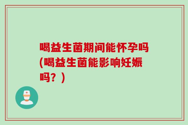 喝益生菌期间能怀孕吗(喝益生菌能影响妊娠吗?) 喝益生菌期间能怀孕吗(喝益生菌能影响妊娠吗?)
