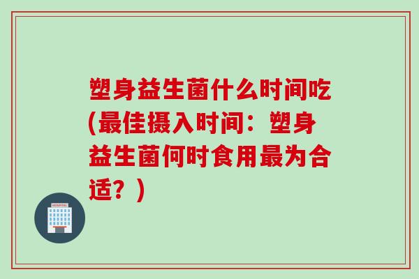 塑身益生菌什么时间吃(佳摄入时间：塑身益生菌何时食用为合适？)
