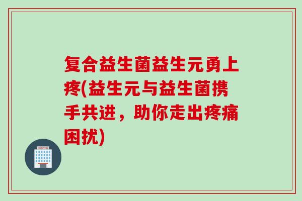 复合益生菌益生元勇上疼(益生元与益生菌携手共进,助你走出困扰) 复合益生菌益生元勇上疼(益生元与益生菌携手共进,助你走出困扰)