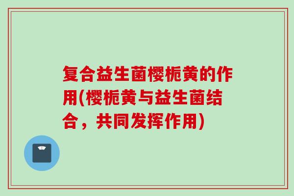 复合益生菌樱栀黄的作用(樱栀黄与益生菌结合，共同发挥作用)