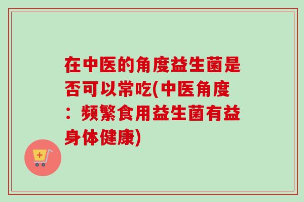 在中医的角度益生菌是否可以常吃(中医角度:频繁食用益生菌有益身体健康) 在中医的角度益生菌是否可以常吃(中医角度:频繁食用益生菌有益身体健康)