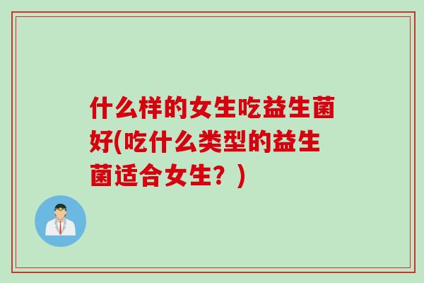 什么样的女生吃益生菌好(吃什么类型的益生菌适合女生？)