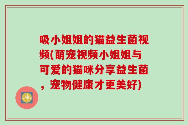 吸小姐姐的猫益生菌视频(萌宠视频小姐姐与可爱的猫咪分享益生菌,宠物健康才更美好) 吸小姐姐的猫益生菌视频(萌宠视频小姐姐与可爱的猫咪分享益生菌,宠物健康才更美好)