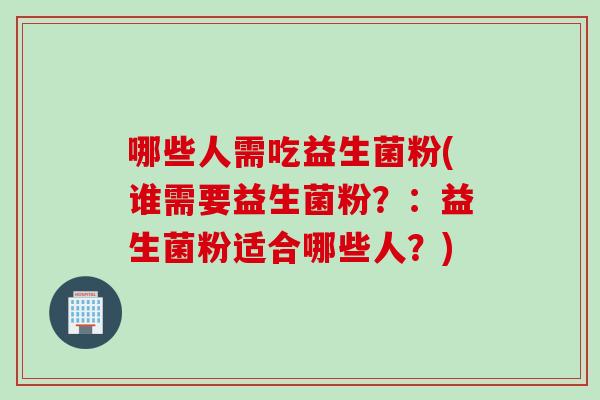 哪些人需吃益生菌粉(谁需要益生菌粉?:益生菌粉适合哪些人?) 哪些人需吃益生菌粉(谁需要益生菌粉?:益生菌粉适合哪些人?)
