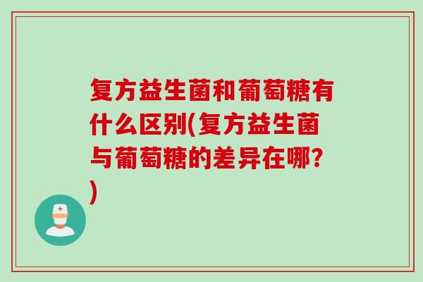 复方益生菌和葡萄糖有什么区别(复方益生菌与葡萄糖的差异在哪?) 复方益生菌和葡萄糖有什么区别(复方益生菌与葡萄糖的差异在哪?)