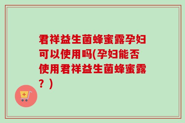 君祥益生菌蜂蜜露孕妇可以使用吗(孕妇能否使用君祥益生菌蜂蜜露?) 君祥益生菌蜂蜜露孕妇可以使用吗(孕妇能否使用君祥益生菌蜂蜜露?)