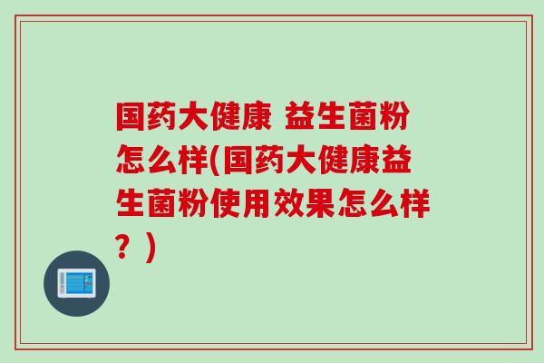 国药大健康 益生菌粉怎么样(国药大健康益生菌粉使用效果怎么样?) 国药大健康 益生菌粉怎么样(国药大健康益生菌粉使用效果怎么样?)