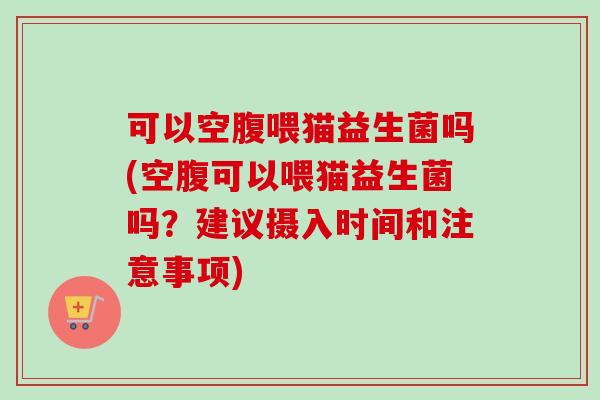 可以空腹喂猫益生菌吗(空腹可以喂猫益生菌吗？建议摄入时间和注意事项)