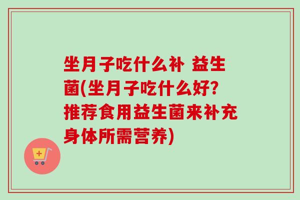 坐月子吃什么补 益生菌(坐月子吃什么好？推荐食用益生菌来补充身体所需营养)
