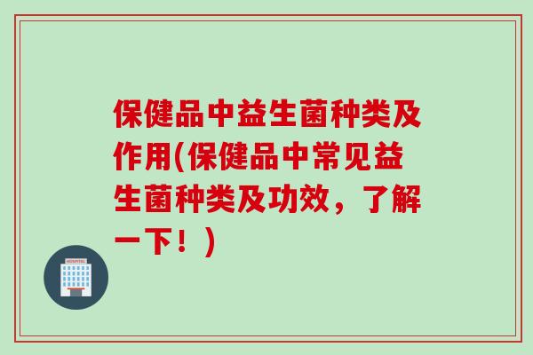 保健品中益生菌种类及作用(保健品中常见益生菌种类及功效,了解一下!) 保健品中益生菌种类及作用(保健品中常见益生菌种类及功效,了解一下!)