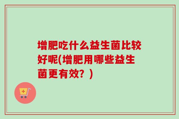 增肥吃什么益生菌比较好呢(增肥用哪些益生菌更有效?) 增肥吃什么益生菌比较好呢(增肥用哪些益生菌更有效?)