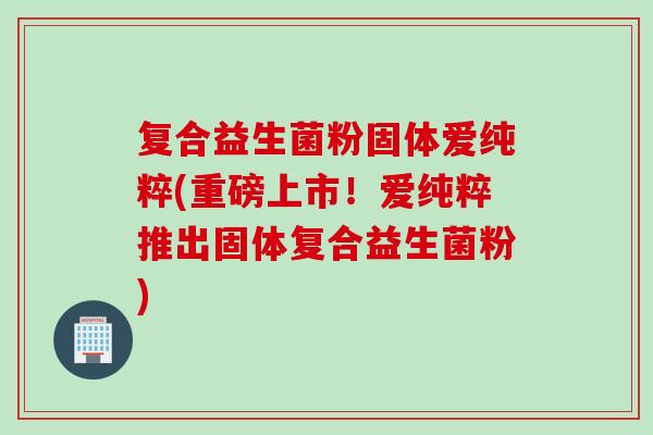 复合益生菌粉固体爱纯粹(重磅上市!爱纯粹推出固体复合益生菌粉) 复合益生菌粉固体爱纯粹(重磅上市!爱纯粹推出固体复合益生菌粉)