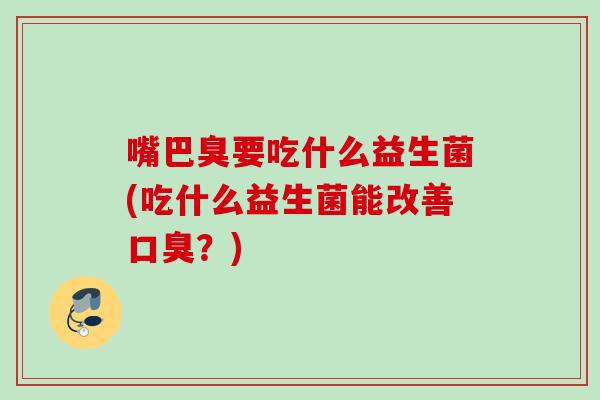 嘴巴臭要吃什么益生菌(吃什么益生菌能改善?) 嘴巴臭要吃什么益生菌(吃什么益生菌能改善?)