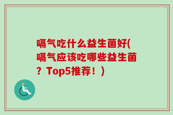嗝气吃什么益生菌好(嗝气应该吃哪些益生菌？Top5推荐！)
