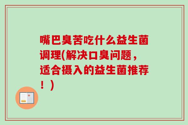 嘴巴臭苦吃什么益生菌调理(解决问题,适合摄入的益生菌推荐!) 嘴巴臭苦吃什么益生菌调理(解决问题,适合摄入的益生菌推荐!)