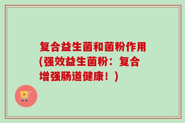 复合益生菌和菌粉作用(强效益生菌粉：复合增强肠道健康！)