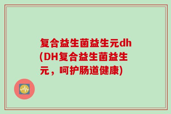 复合益生菌益生元dh(DH复合益生菌益生元，呵护肠道健康)