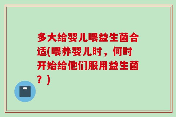 多大给婴儿喂益生菌合适(喂养婴儿时，何时开始给他们服用益生菌？)