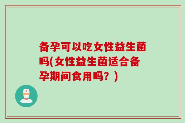 备孕可以吃女性益生菌吗(女性益生菌适合备孕期间食用吗?) 备孕可以吃女性益生菌吗(女性益生菌适合备孕期间食用吗?)