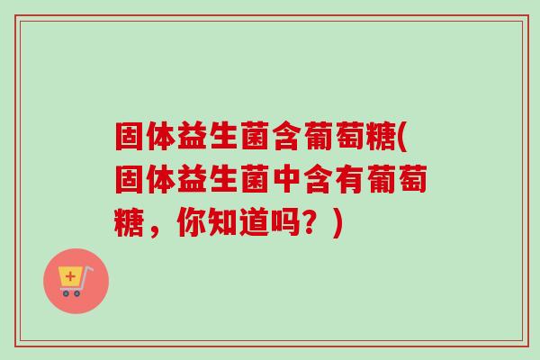 固体益生菌含葡萄糖(固体益生菌中含有葡萄糖,你知道吗?) 固体益生菌含葡萄糖(固体益生菌中含有葡萄糖,你知道吗?)