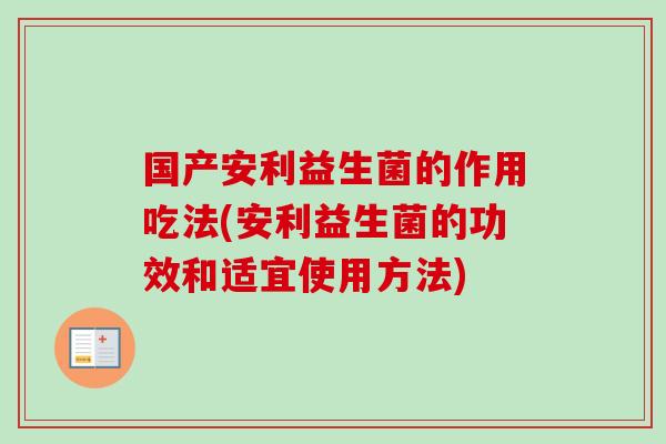 国产安利益生菌的作用吃法(安利益生菌的功效和适宜使用方法) 国产安利益生菌的作用吃法(安利益生菌的功效和适宜使用方法)