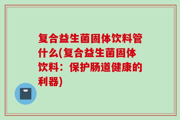 复合益生菌固体饮料管什么(复合益生菌固体饮料：保护肠道健康的利器)
