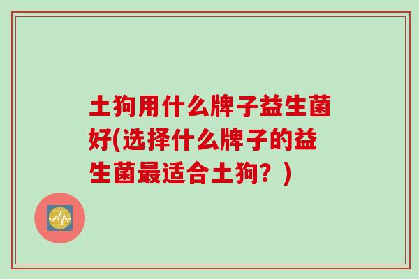 土狗用什么牌子益生菌好(选择什么牌子的益生菌适合土狗?) 土狗用什么牌子益生菌好(选择什么牌子的益生菌适合土狗?)