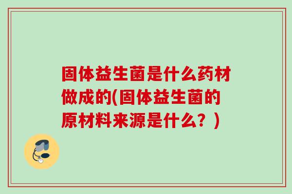 固体益生菌是什么药材做成的(固体益生菌的原材料来源是什么?) 固体益生菌是什么药材做成的(固体益生菌的原材料来源是什么?)