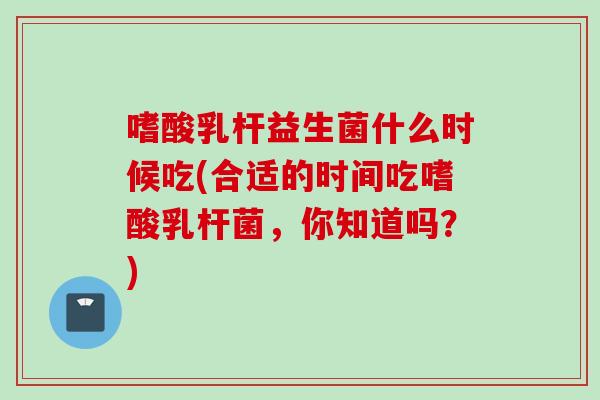 嗜酸乳杆益生菌什么时候吃(合适的时间吃嗜酸乳杆菌,你知道吗?) 嗜酸乳杆益生菌什么时候吃(合适的时间吃嗜酸乳杆菌,你知道吗?)