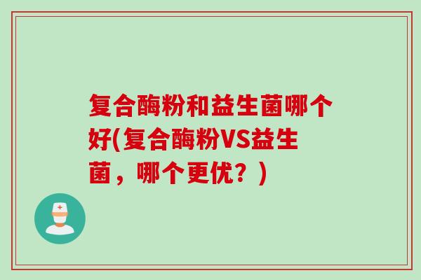 复合酶粉和益生菌哪个好(复合酶粉VS益生菌,哪个更优?) 复合酶粉和益生菌哪个好(复合酶粉VS益生菌,哪个更优?)