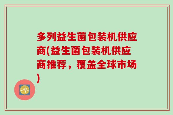 多列益生菌包装机供应商(益生菌包装机供应商推荐,覆盖全球市场) 多列益生菌包装机供应商(益生菌包装机供应商推荐,覆盖全球市场)