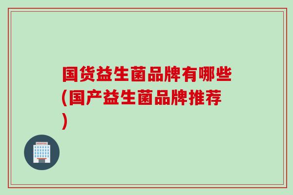 国货益生菌品牌有哪些(国产益生菌品牌推荐) 国货益生菌品牌有哪些(国产益生菌品牌推荐)