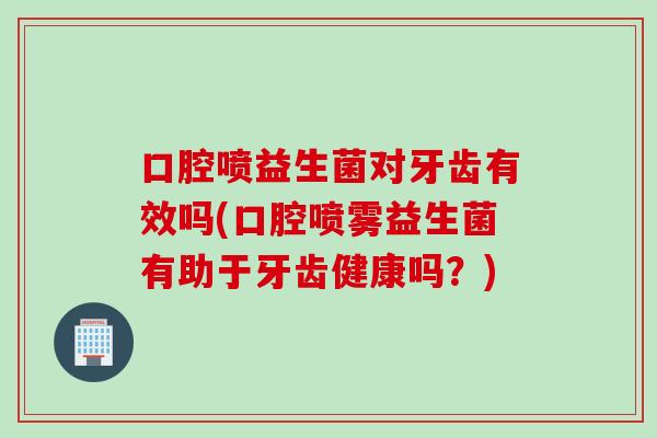 口腔喷益生菌对牙齿有效吗(口腔喷雾益生菌有助于牙齿健康吗?) 口腔喷益生菌对牙齿有效吗(口腔喷雾益生菌有助于牙齿健康吗?)
