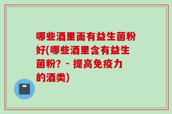 哪些酒里面有益生菌粉好(哪些酒里含有益生菌粉?- 提高力的酒类) 哪些酒里面有益生菌粉好(哪些酒里含有益生菌粉?- 提高力的酒类)