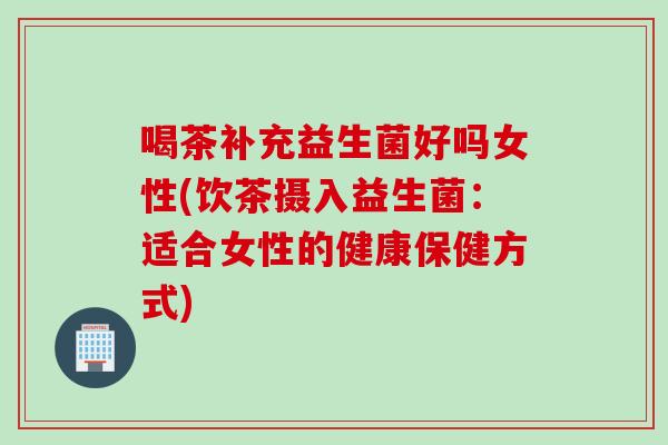 喝茶补充益生菌好吗女性(饮茶摄入益生菌:适合女性的健康保健方式) 喝茶补充益生菌好吗女性(饮茶摄入益生菌:适合女性的健康保健方式)