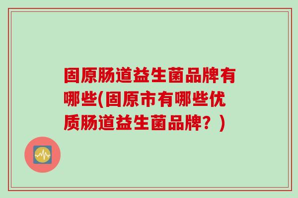 固原肠道益生菌品牌有哪些(固原市有哪些优质肠道益生菌品牌?) 固原肠道益生菌品牌有哪些(固原市有哪些优质肠道益生菌品牌?)